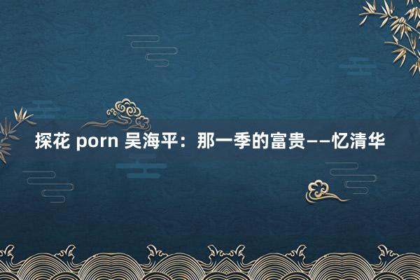 探花 porn 吴海平：那一季的富贵——忆清华