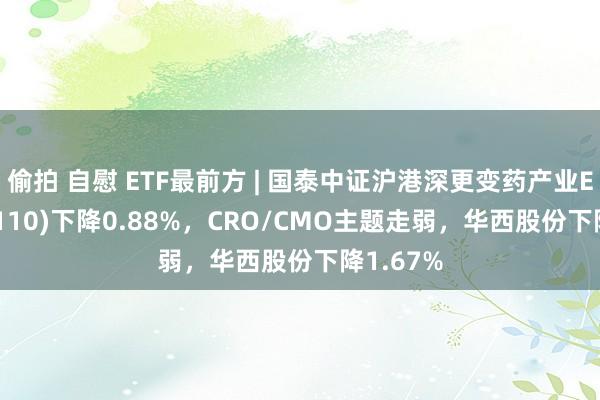 偷拍 自慰 ETF最前方 | 国泰中证沪港深更变药产业ETF(517110)下降0.88%，CRO/CMO主题走弱，华西股份下降1.67%