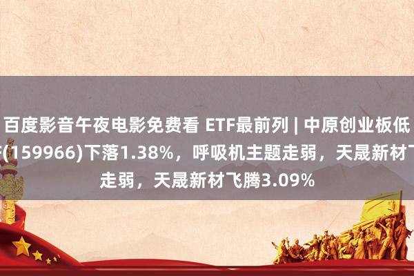 百度影音午夜电影免费看 ETF最前列 | 中原创业板低波价值ETF(159966)下落1.38%，呼吸机主题走弱，天晟新材飞腾3.09%