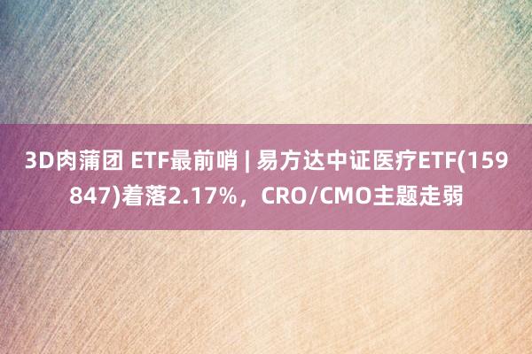 3D肉蒲团 ETF最前哨 | 易方达中证医疗ETF(159847)着落2.17%，CRO/CMO主题走弱