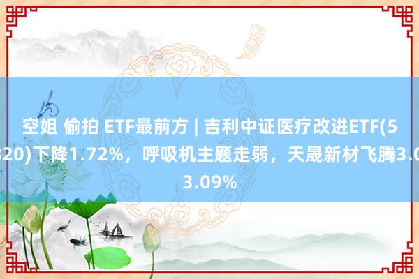 空姐 偷拍 ETF最前方 | 吉利中证医疗改进ETF(516820)下降1.72%，呼吸机主题走弱，天晟新材飞腾3.09%