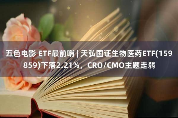 五色电影 ETF最前哨 | 天弘国证生物医药ETF(159859)下落2.21%，CRO/CMO主题走弱