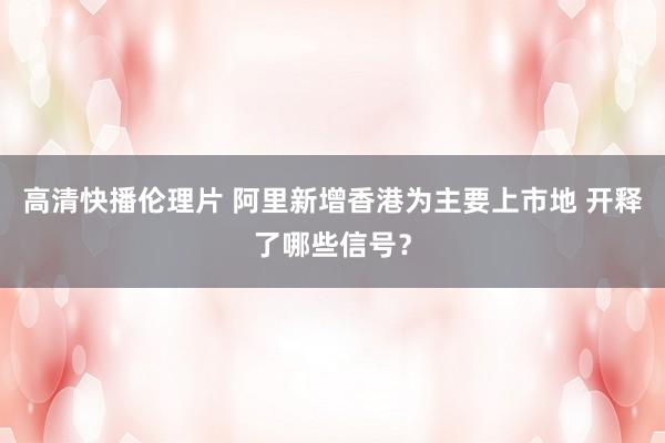 高清快播伦理片 阿里新增香港为主要上市地 开释了哪些信号？