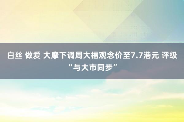 白丝 做爱 大摩下调周大福观念价至7.7港元 评级“与大市同步”