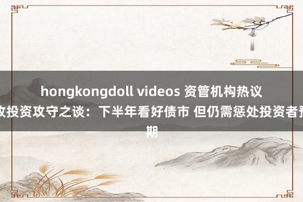 hongkongdoll videos 资管机构热议固收投资攻守之谈：下半年看好债市 但仍需惩处投资者预期