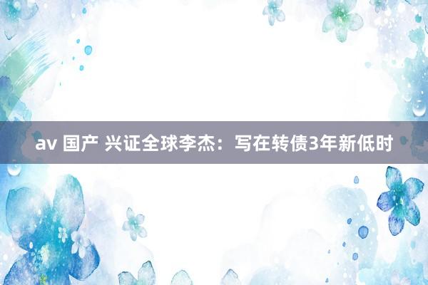 av 国产 兴证全球李杰：写在转债3年新低时
