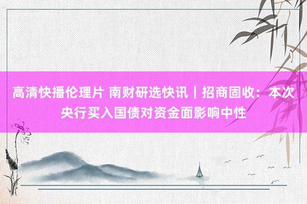 高清快播伦理片 南财研选快讯｜招商固收：本次央行买入国债对资金面影响中性