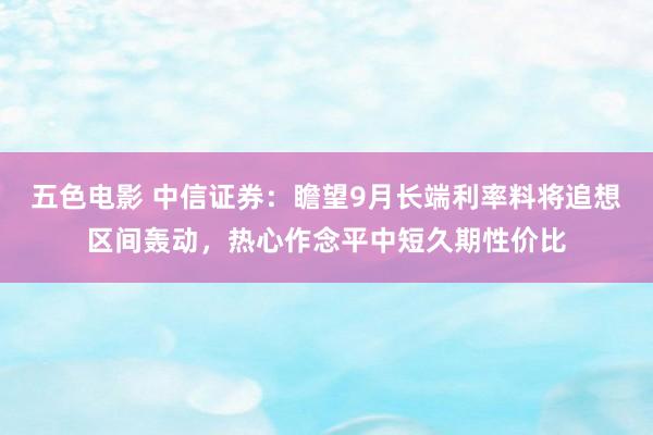五色电影 中信证券：瞻望9月长端利率料将追想区间轰动，热心作念平中短久期性价比