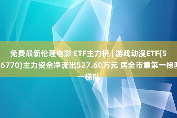 免费最新伦理电影 ETF主力榜 | 游戏动漫ETF(516770)主力资金净流出527.60万元 居全市集第一梯队