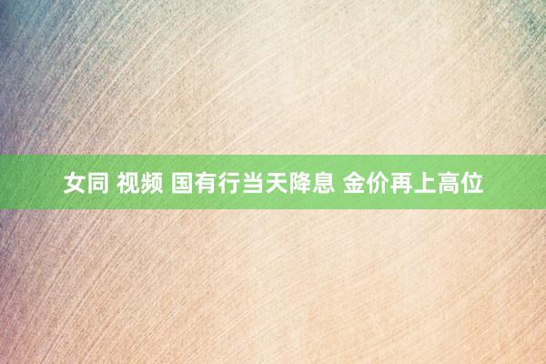 女同 视频 国有行当天降息 金价再上高位