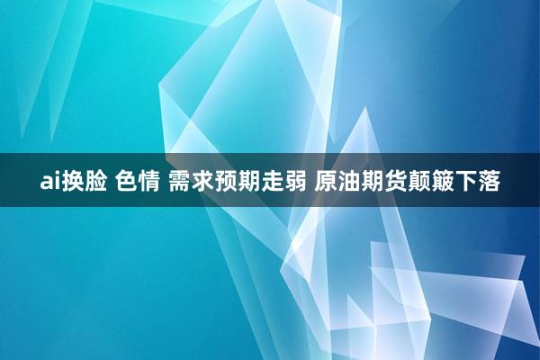 ai换脸 色情 需求预期走弱 原油期货颠簸下落