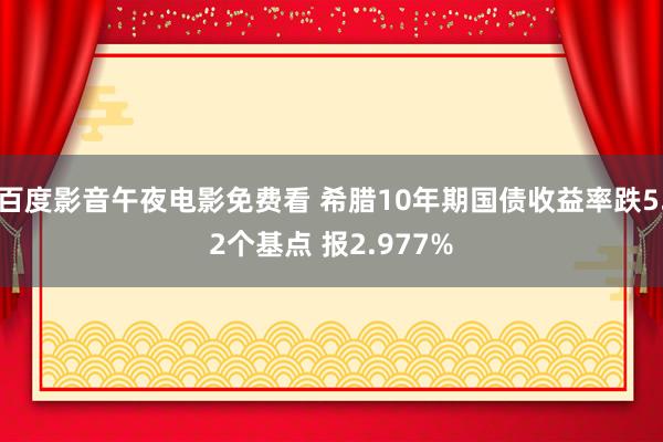 百度影音午夜电影免费看 希腊10年期国债收益率跌5.2个基点 报2.977%