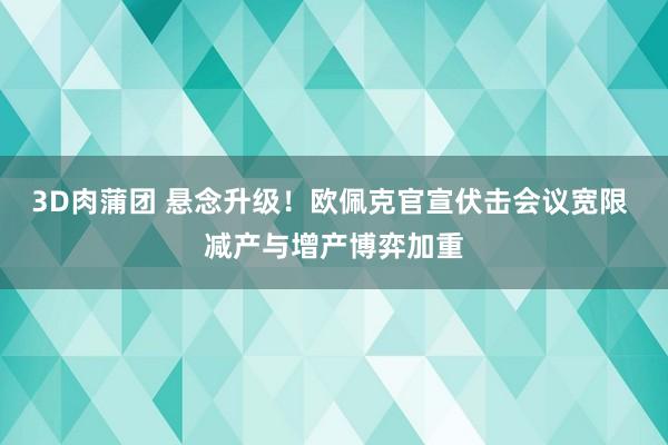 3D肉蒲团 悬念升级！欧佩克官宣伏击会议宽限 减产与增产博弈加重