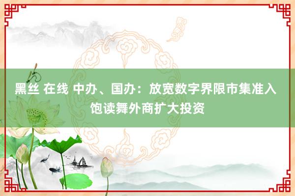 黑丝 在线 中办、国办：放宽数字界限市集准入 饱读舞外商扩大投资