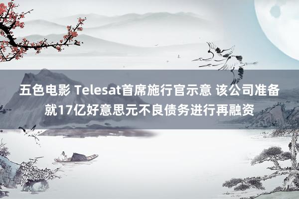 五色电影 Telesat首席施行官示意 该公司准备就17亿好意思元不良债务进行再融资