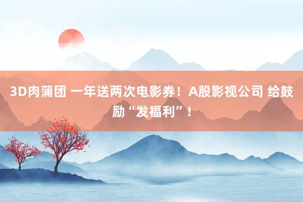 3D肉蒲团 一年送两次电影券！A股影视公司 给鼓励“发福利”！