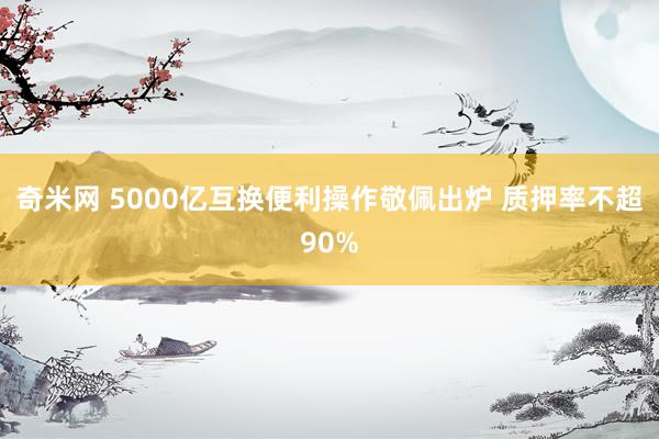 奇米网 5000亿互换便利操作敬佩出炉 质押率不超90%