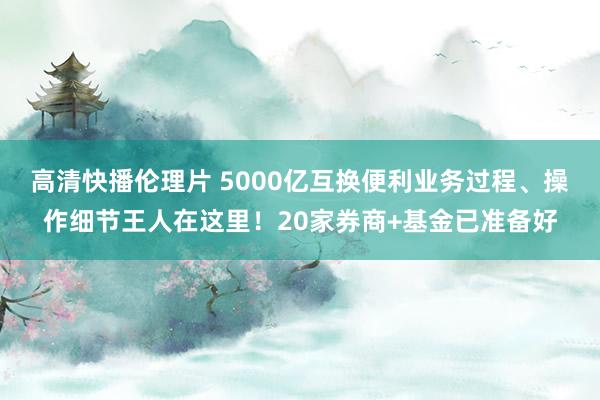 高清快播伦理片 5000亿互换便利业务过程、操作细节王人在这里！20家券商+基金已准备好