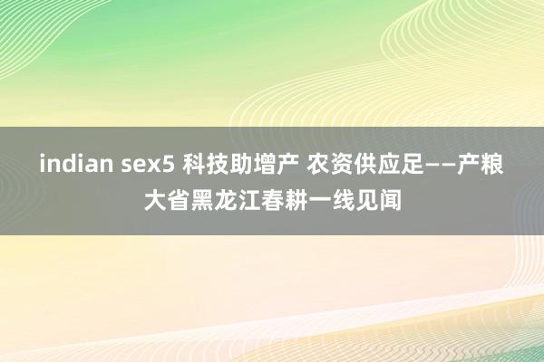 indian sex5 科技助增产 农资供应足——产粮大省黑龙江春耕一线见闻