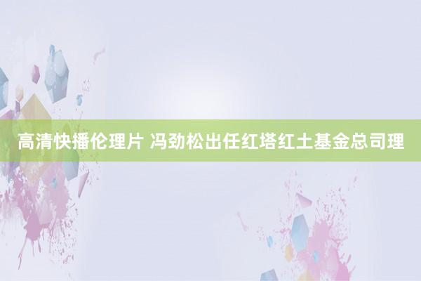 高清快播伦理片 冯劲松出任红塔红土基金总司理