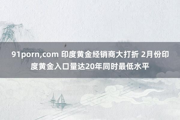 91porn，com 印度黄金经销商大打折 2月份印度黄金入口量达20年同时最低水平