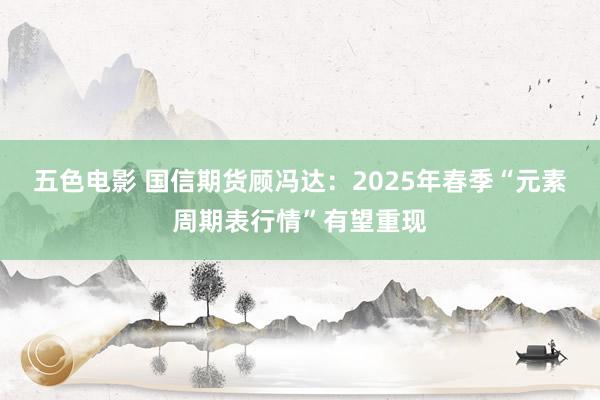 五色电影 国信期货顾冯达：2025年春季“元素周期表行情”有望重现