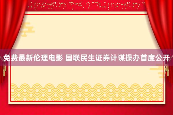免费最新伦理电影 国联民生证券计谋操办首度公开