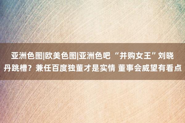亚洲色图|欧美色图|亚洲色吧 “并购女王”刘晓丹跳槽？兼任百度独董才是实情 董事会威望有看点