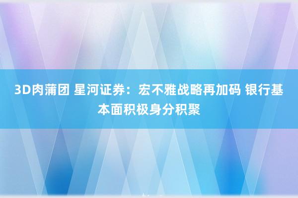 3D肉蒲团 星河证券：宏不雅战略再加码 银行基本面积极身分积聚
