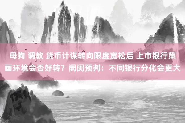 母狗 调教 货币计谋转向限度宽松后 上市银行策画环境会否好转？阛阓预判：不同银行分化会更大