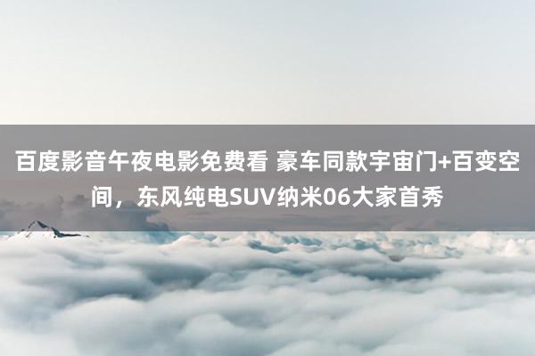 百度影音午夜电影免费看 豪车同款宇宙门+百变空间，东风纯电SUV纳米06大家首秀