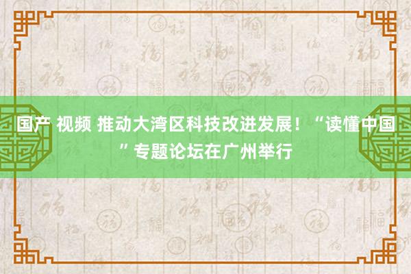 国产 视频 推动大湾区科技改进发展！“读懂中国”专题论坛在广州举行