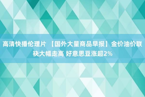 高清快播伦理片 【国外大量商品早报】金价油价联袂大幅走高 好意思豆涨超2%