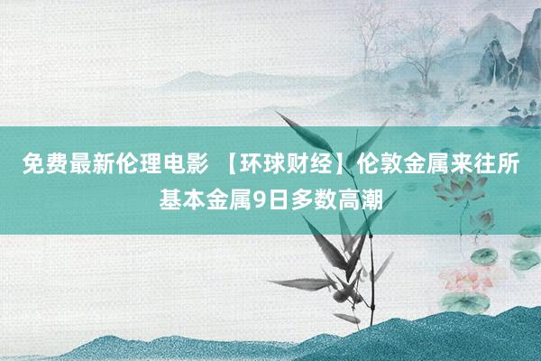 免费最新伦理电影 【环球财经】伦敦金属来往所基本金属9日多数高潮